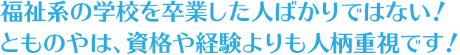 福祉系の学校を卒業した人ばかりではない！とものやは、資格や経験よりも人柄重視です！