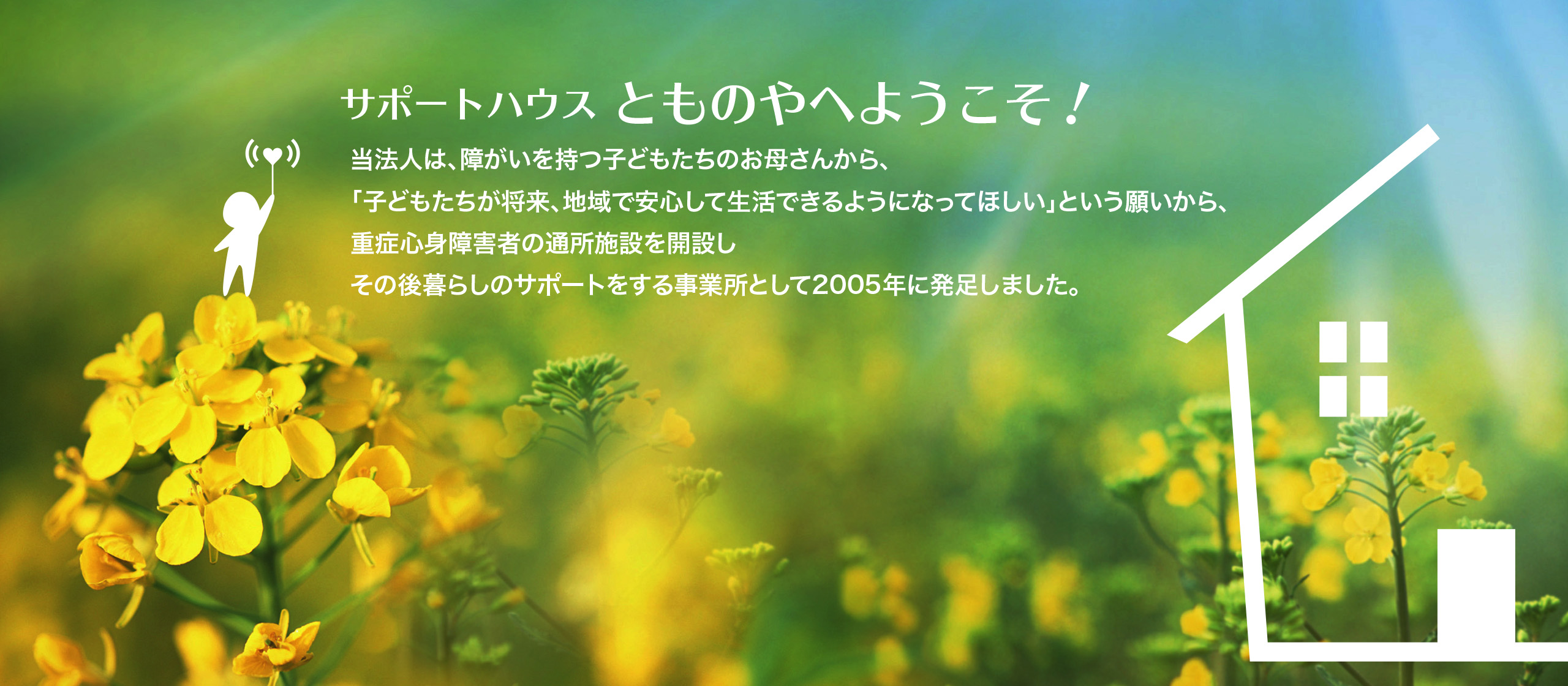 当法人は、障がいを持つ子どもたちのお母さんから、「子どもたちが将来、地域で安心して生活できるようになってほしい」という願いから、重症心身障害者の通所施設を開設しその後暮らしのサポートをする事業所として2005年に発足しました。